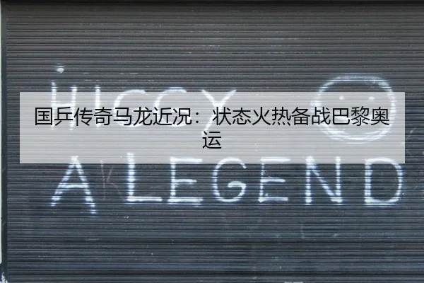 国乒传奇马龙近况：状态火热备战巴黎奥运
